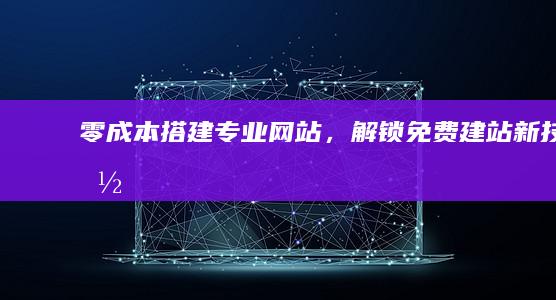 零成本搭建专业网站，解锁免费建站新技能